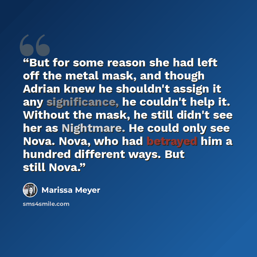 “But for some reason she had left off the metal mask, and though Adrian knew he shouldn't assign it any significance, he couldn't help it. Without the mask, he still didn't see her as Nightmare. He could only see Nova. Nova, who had betrayed him a hundred different ways. But still Nova.” quote by Marissa Meyer