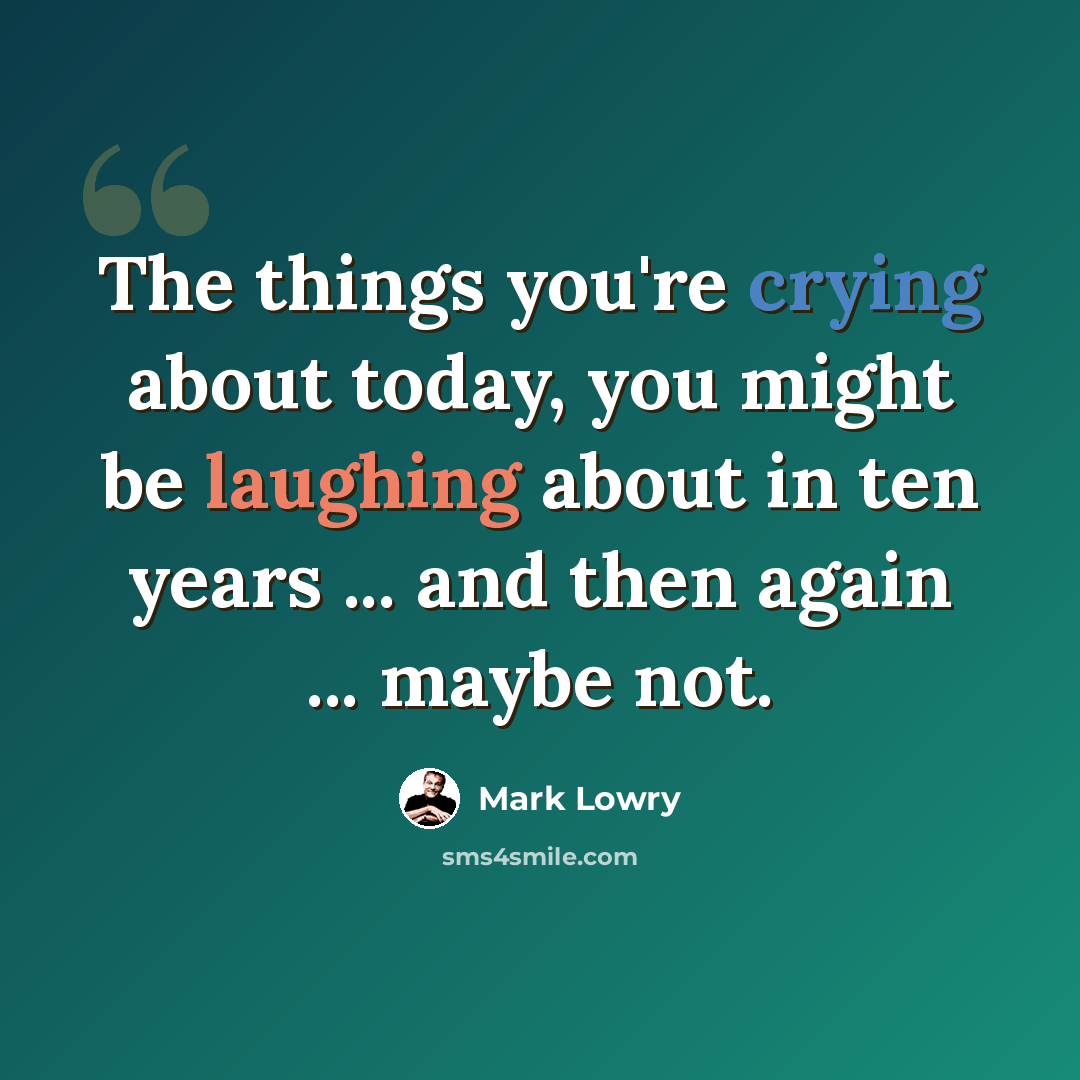 “The things you're crying about today, you might be laughing about in ten years ... and then again ... maybe not.” quote by Mark Lowry