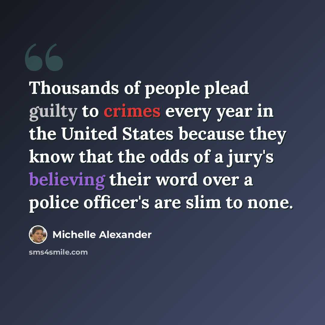 “Thousands of people plead guilty to crimes every year in the United States because they know that the odds of a jury's believing their word over a police officer's are slim to none.” quote by Michelle Alexander