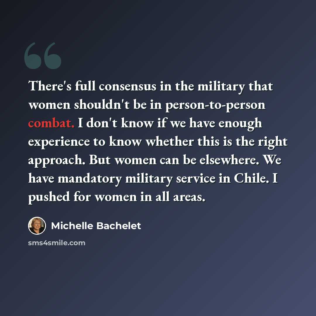 “There's full consensus in the military that women shouldn't be in person-to-person combat. I don't know if we have enough experience to know whether this is the right approach. But women can be elsewhere. We have mandatory military service in Chile. I pushed for women in all areas.” quote by Michelle Bachelet