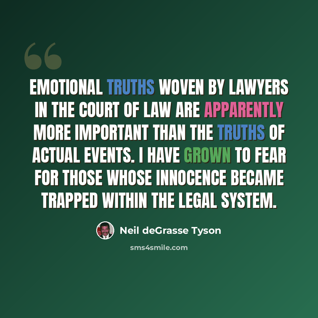 “Emotional truths woven by lawyers in the court of law are apparently more important than the truths of actual events. I have grown to fear for those whose innocence became trapped within the legal system.” quote by Neil deGrasse Tyson