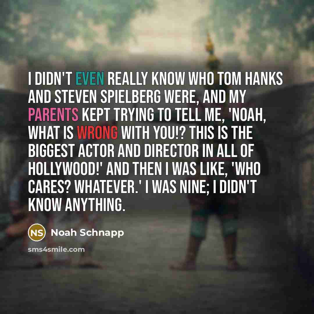 “I didn't even really know who Tom Hanks and Steven Spielberg were, and my parents kept trying to tell me, 'Noah, what is wrong with you!? This is the biggest actor and director in all of Hollywood!' And then I was like, 'Who cares? Whatever.' I was nine; I didn't know anything.” quote by Noah Schnapp