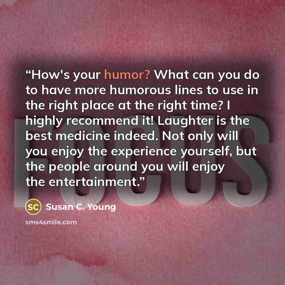 “How's your humor? What can you do to have more humorous lines to use in the right place at the right time? I highly recommend it! Laughter is the best medicine indeed. Not only will you enjoy the experience yourself, but the people around you will enjoy the entertainment.” quote by Susan C. Young