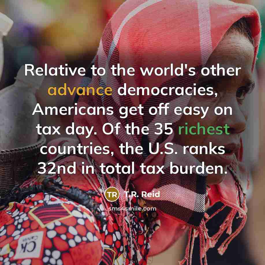 “Relative to the world's other advance democracies, Americans get off easy on tax day. Of the 35 richest countries, the U.S. ranks 32nd in total tax burden.” quote by T.R. Reid