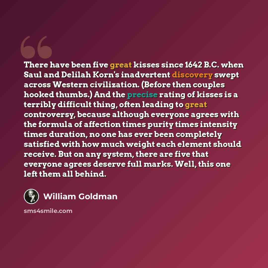 “There have been five great kisses since 1642 B.C. when Saul and Delilah Korn's inadvertent discovery swept across Western civilization. (Before then couples hooked thumbs.) And the precise rating of kisses is a terribly difficult thing, often leading to great controversy, because although everyone…” quote by William Goldman