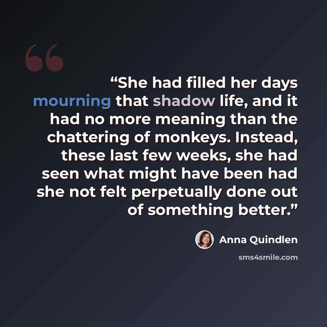 “She had filled her days mourning that shadow life, and it had no more meaning than the chattering of monkeys. Instead, these last few weeks, she had seen what might have been had she not felt perpetually done out of something better.” quote by Anna Quindlen