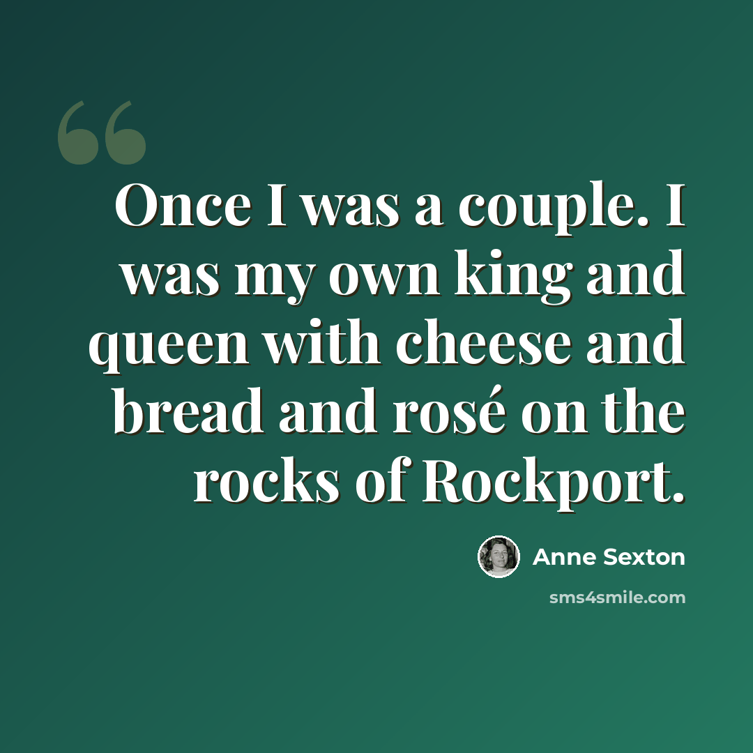 “Once I was a couple. I was my own king and queen with cheese and bread and rosé on the rocks of Rockport.” quote by Anne Sexton
