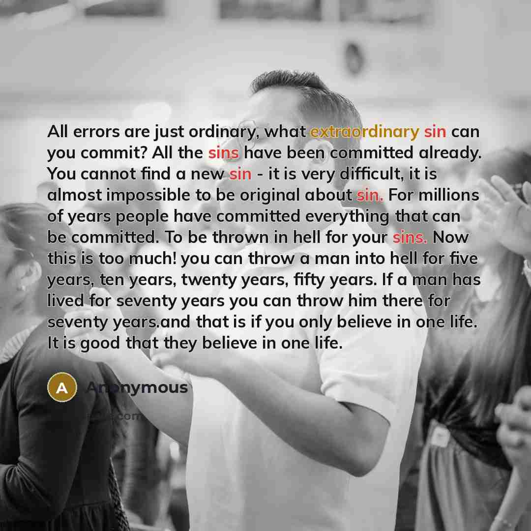 “All errors are just ordinary, what extraordinary sin can you commit? All the sins have been committed already. You cannot find a new sin - it is very difficult, it is almost impossible to be original about sin. For millions of years people have committed everything that can be committed. To be…” quote by Anonymous