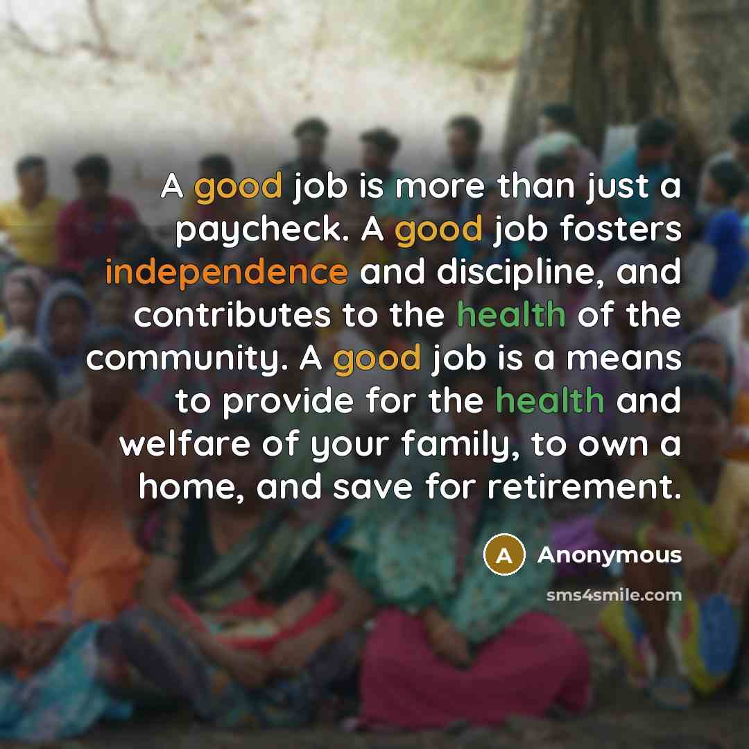 “A good job is more than just a paycheck. A good job fosters independence and discipline, and contributes to the health of the community. A good job is a means to provide for the health and welfare of your family, to own a home, and save for retirement.” quote by Anonymous