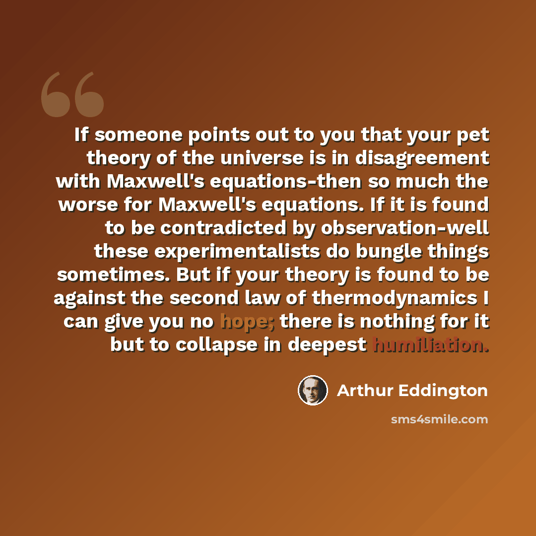 “If someone points out to you that your pet theory of the universe is in disagreement with Maxwell's equations-then so much the worse for Maxwell's equations. If it is found to be contradicted by observation-well these experimentalists do bungle things sometimes. But if your theory is found to be…” quote by Arthur Eddington