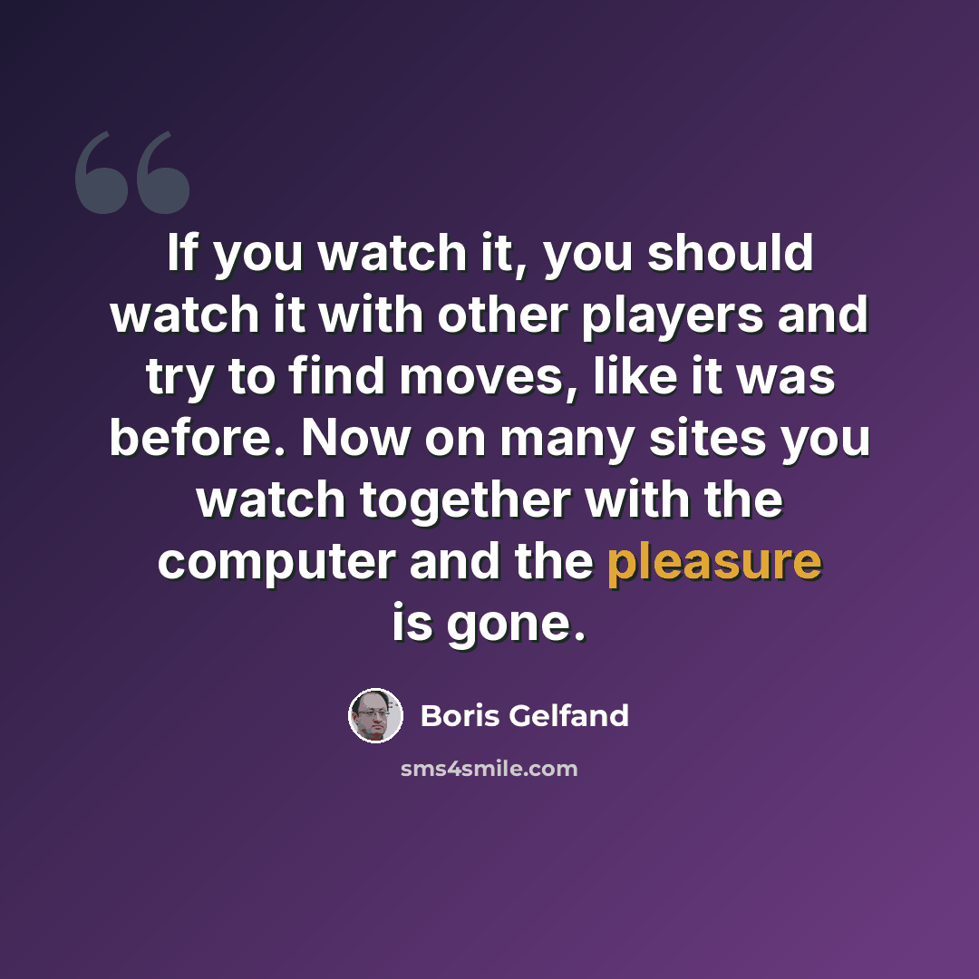 “If you watch it, you should watch it with other players and try to find moves, like it was before. Now on many sites you watch together with the computer and the pleasure is gone.” quote by Boris Gelfand