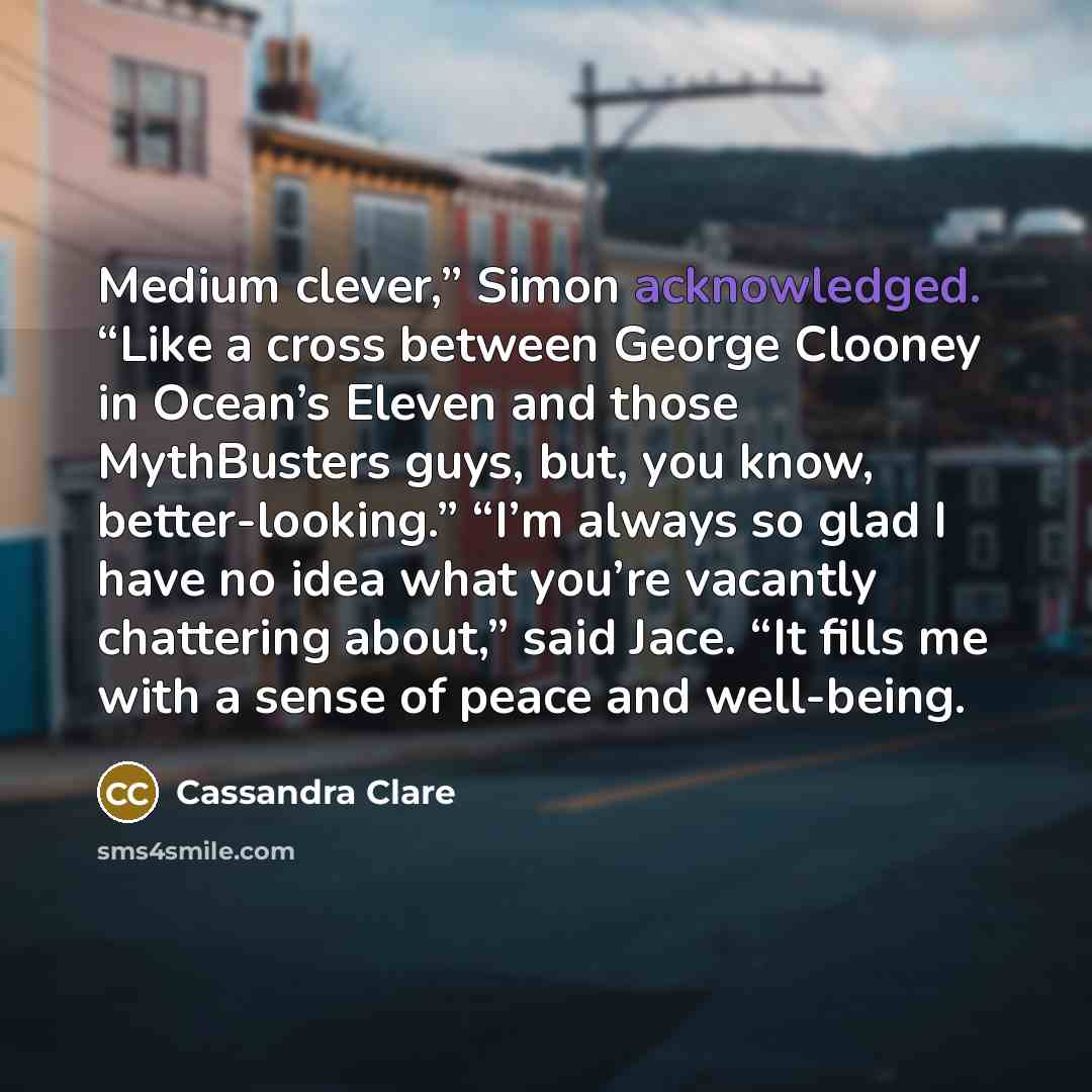 “Medium clever,” Simon acknowledged. “Like a cross between George Clooney in Ocean’s Eleven and those MythBusters guys, but, you know, better-looking.” “I’m always so glad I have no idea what you’re vacantly chattering about,” said Jace. “It fills me with a sense of peace and well-being.” quote by Cassandra Clare