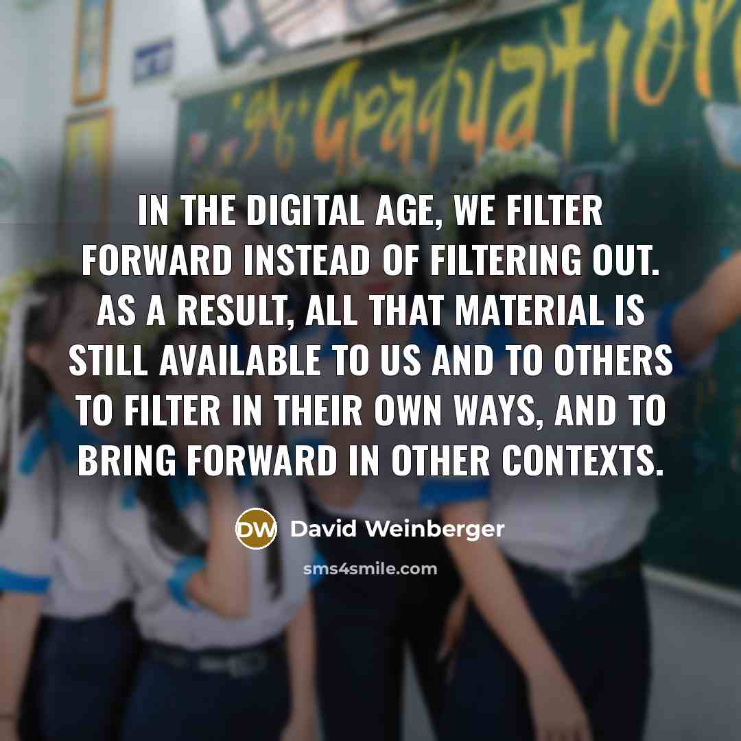 “In the digital age, we filter forward instead of filtering out. As a result, all that material is still available to us and to others to filter in their own ways, and to bring forward in other contexts.” quote by David Weinberger