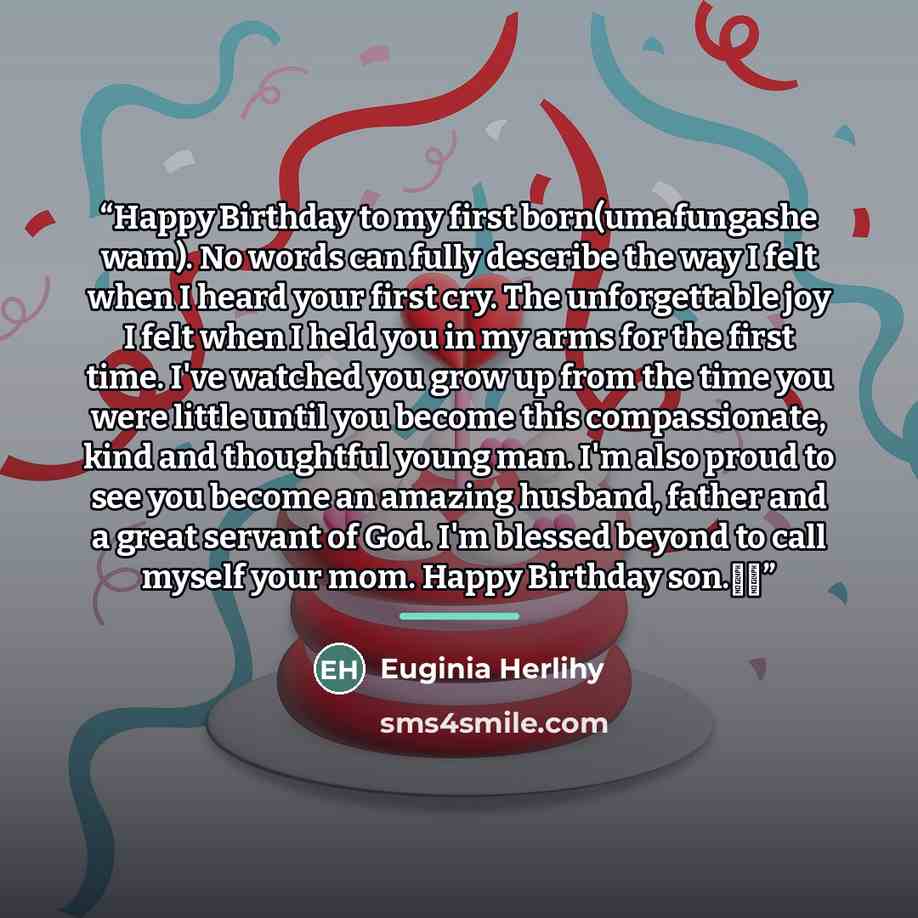 “Happy Birthday to my first born(umafungashe wam). No words can fully describe the way I felt when I heard your first cry. The unforgettable joy I felt when I held you in my arms for the first time. I've watched you grow up from the time you were little until you become this compassionate, kind and…” quote by Euginia Herlihy