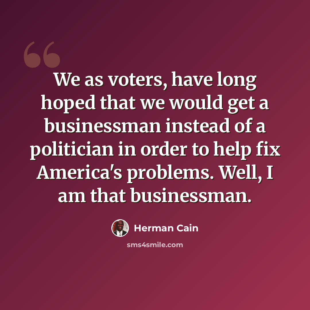 “We as voters, have long hoped that we would get a businessman instead of a politician in order to help fix America's problems. Well, I am that businessman.” quote by Herman Cain