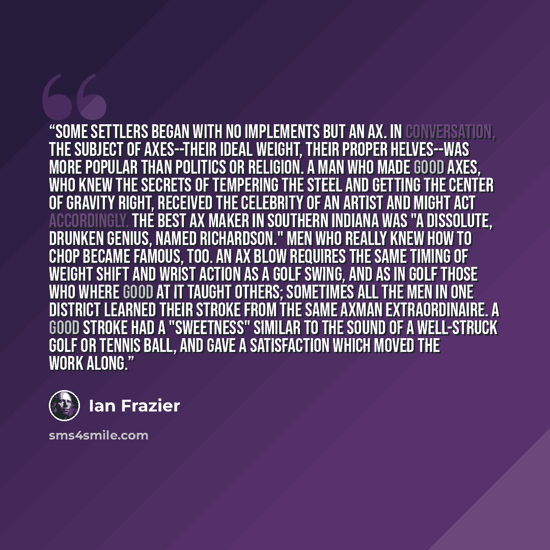 “Some settlers began with no implements but an ax. In conversation, the subject of axes--their ideal weight, their proper helves--was more popular than politics or religion. A man who made good axes, who knew the secrets of tempering the steel and getting the center of gravity right, received the…” quote by Ian Frazier