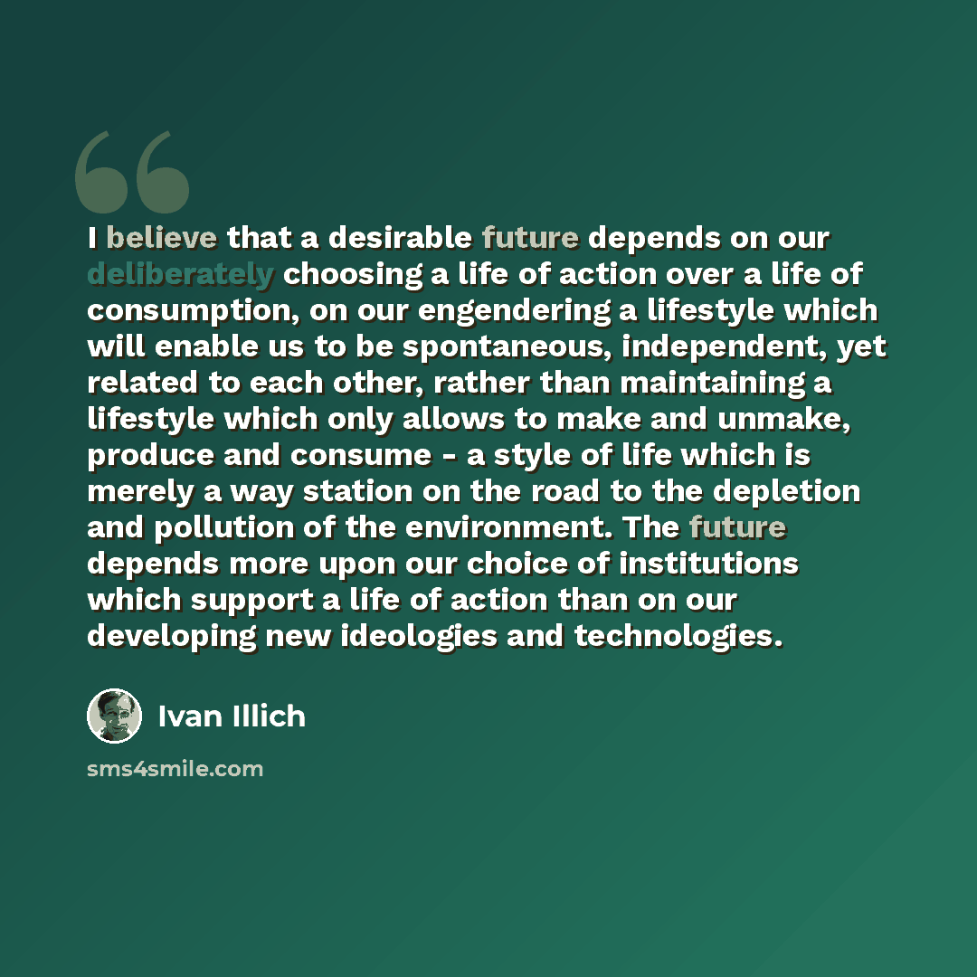 “I believe that a desirable future depends on our deliberately choosing a life of action over a life of consumption, on our engendering a lifestyle which will enable us to be spontaneous, independent, yet related to each other, rather than maintaining a lifestyle which only allows to make and…” quote by Ivan Illich