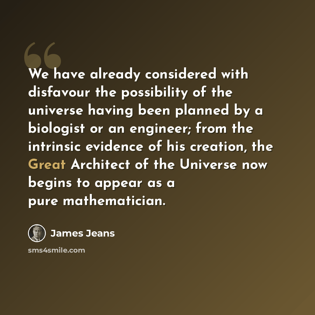 “We have already considered with disfavour the possibility of the universe having been planned by a biologist or an engineer; from the intrinsic evidence of his creation, the Great Architect of the Universe now begins to appear as a pure mathematician.” quote by James Jeans