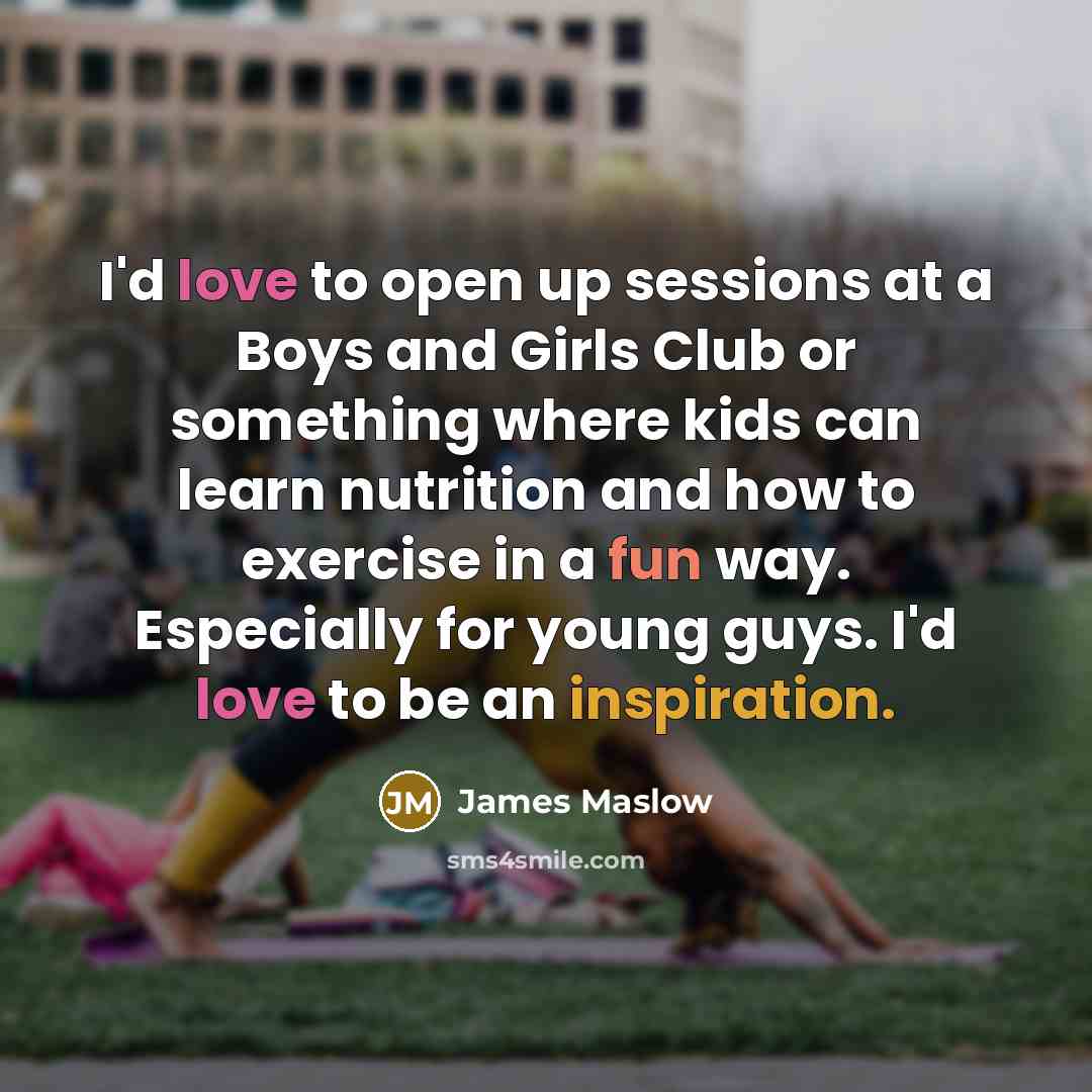 “I'd love to open up sessions at a Boys and Girls Club or something where kids can learn nutrition and how to exercise in a fun way. Especially for young guys. I'd love to be an inspiration.” quote by James Maslow