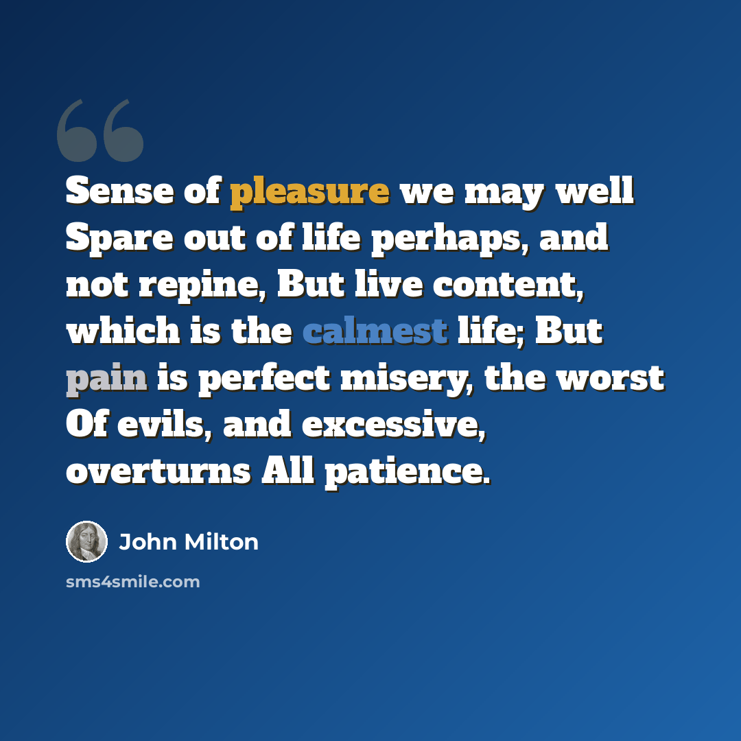 “Sense of pleasure we may well Spare out of life perhaps, and not repine, But live content, which is the calmest life; But pain is perfect misery, the worst Of evils, and excessive, overturns All patience.” quote by John Milton