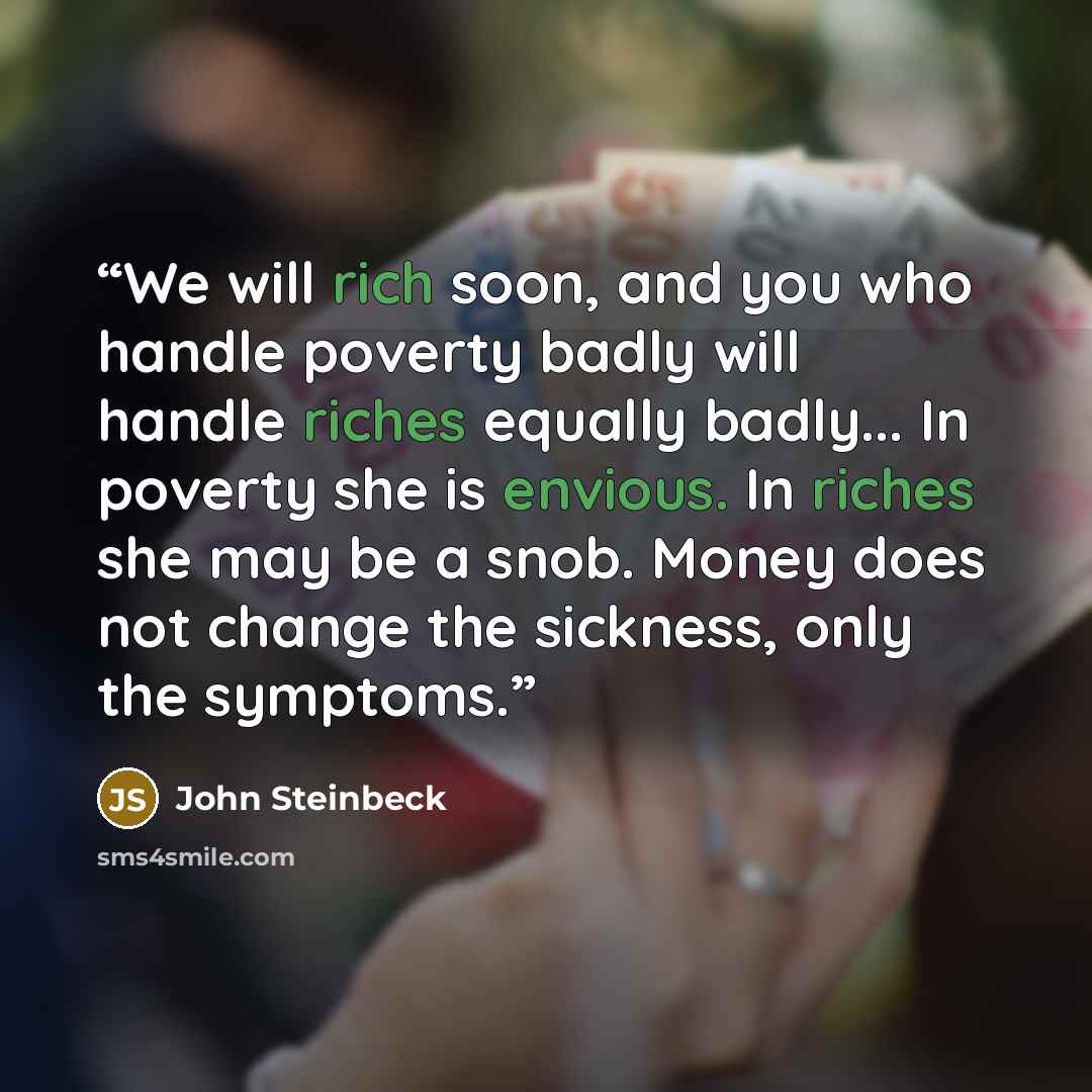 “We will rich soon, and you who handle poverty badly will handle riches equally badly... In poverty she is envious. In riches she may be a snob. Money does not change the sickness, only the symptoms.” quote by John Steinbeck