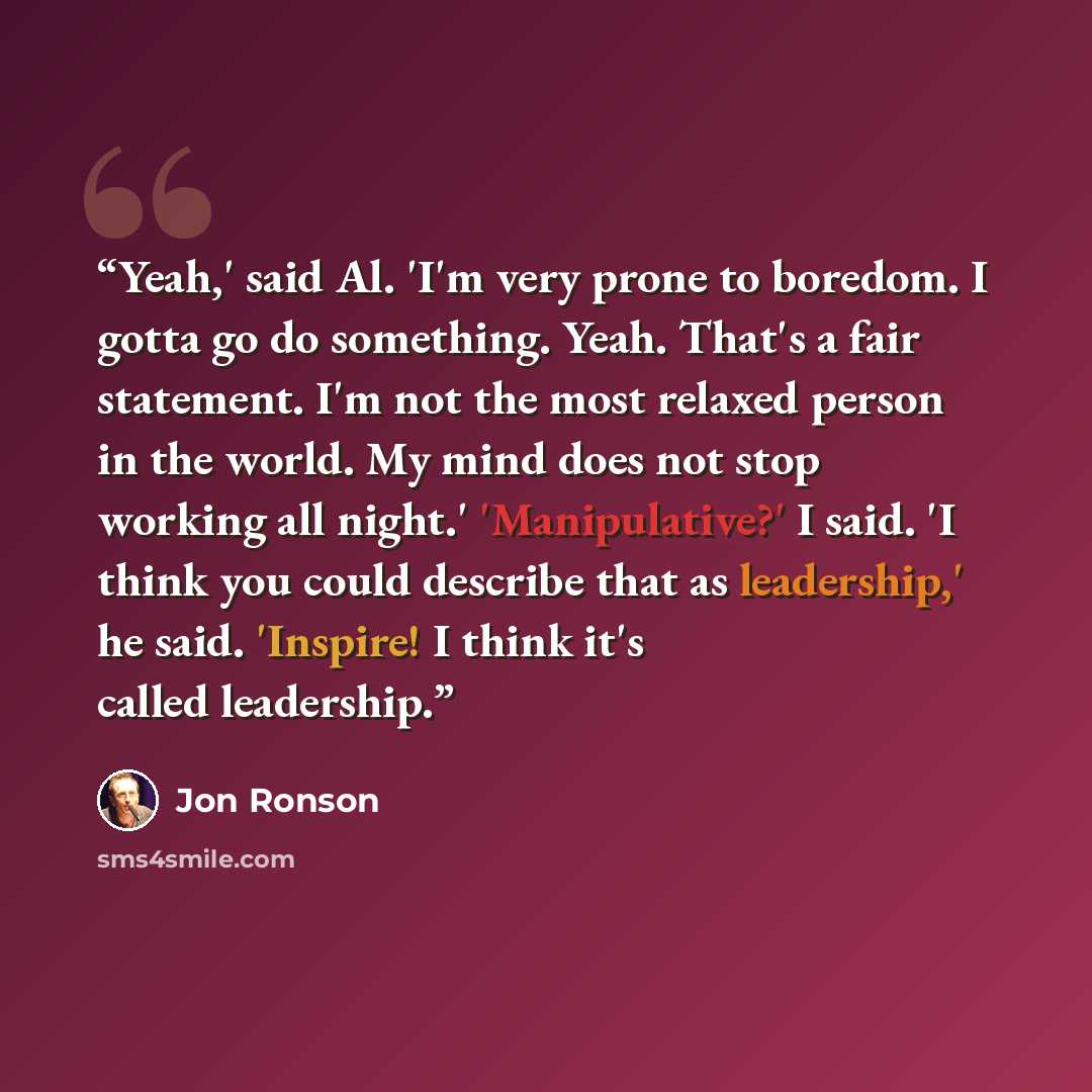 “Yeah,' said Al. 'I'm very prone to boredom. I gotta go do something. Yeah. That's a fair statement. I'm not the most relaxed person in the world. My mind does not stop working all night.' 'Manipulative?' I said. 'I think you could describe that as leadership,' he said. 'Inspire! I think it's…” quote by Jon Ronson
