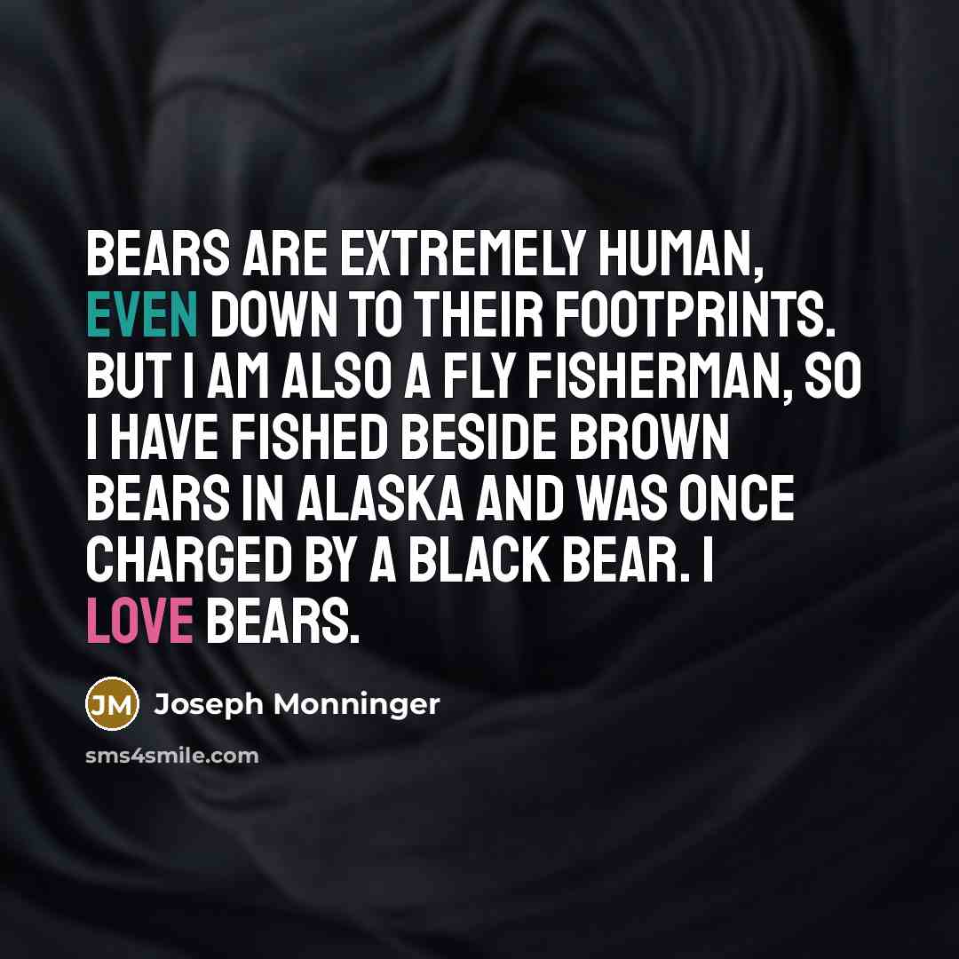 “Bears are extremely human, even down to their footprints. But I am also a fly fisherman, so I have fished beside brown bears in Alaska and was once charged by a black bear. I love bears.” quote by Joseph Monninger
