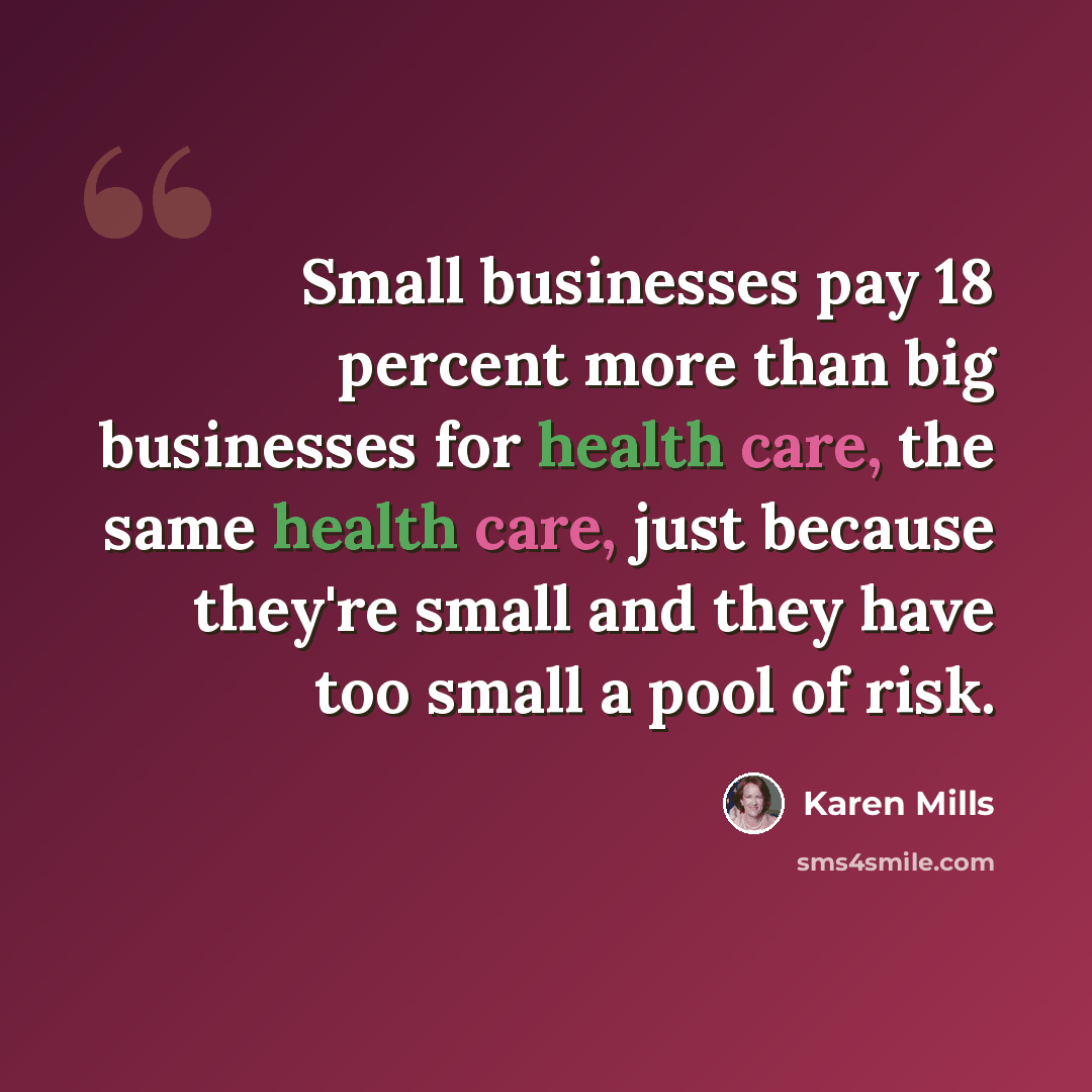“Small businesses pay 18 percent more than big businesses for health care, the same health care, just because they're small and they have too small a pool of risk.” quote by Karen Mills
