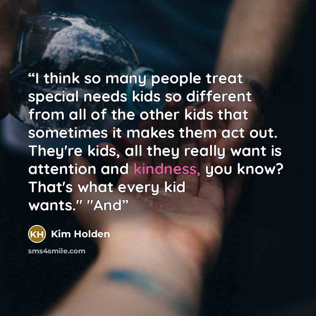 “I think so many people treat special needs kids so different from all of the other kids that sometimes it makes them act out. They're kids, all they really want is attention and kindness, you know? That's what every kid wants." "And” quote by Kim Holden