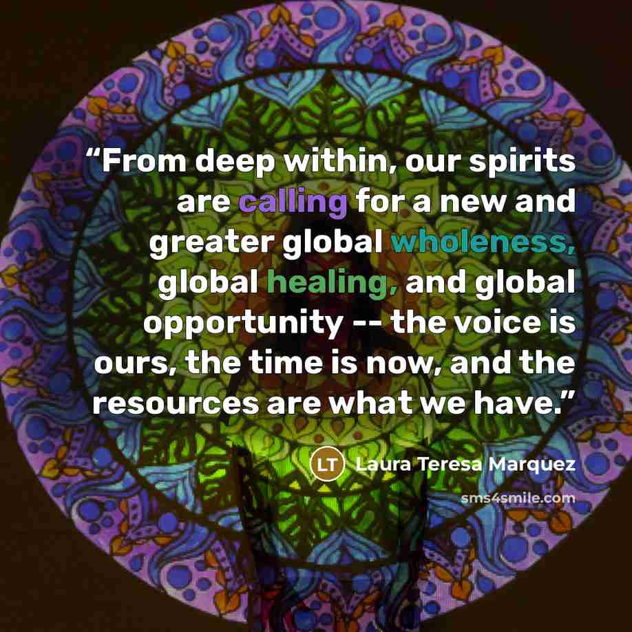 “From deep within, our spirits are calling for a new and greater global wholeness, global healing, and global opportunity -- the voice is ours, the time is now, and the resources are what we have.” quote by Laura Teresa Marquez