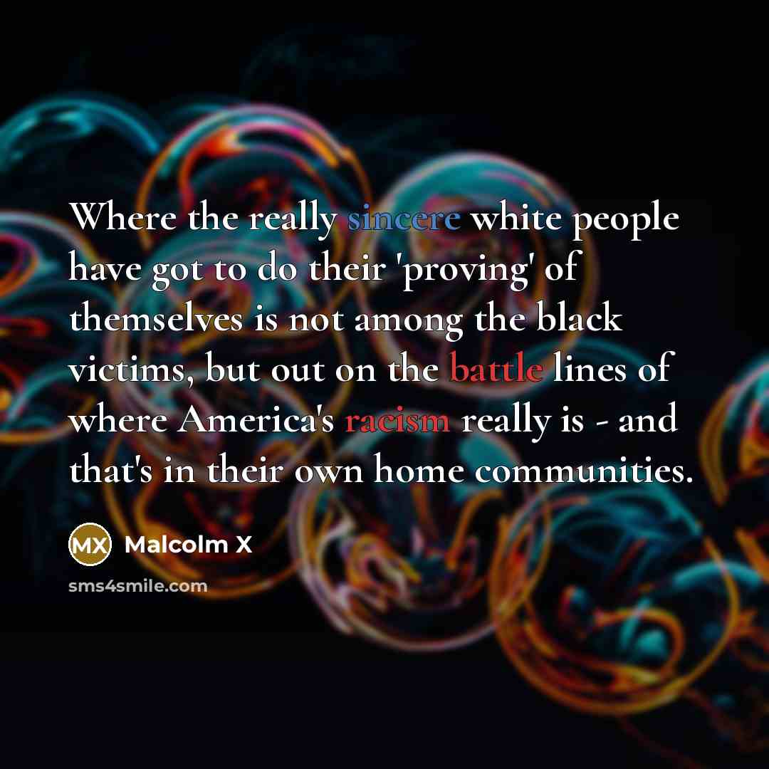 “Where the really sincere white people have got to do their 'proving' of themselves is not among the black victims, but out on the battle lines of where America's racism really is - and that's in their own home communities.” quote by Malcolm X