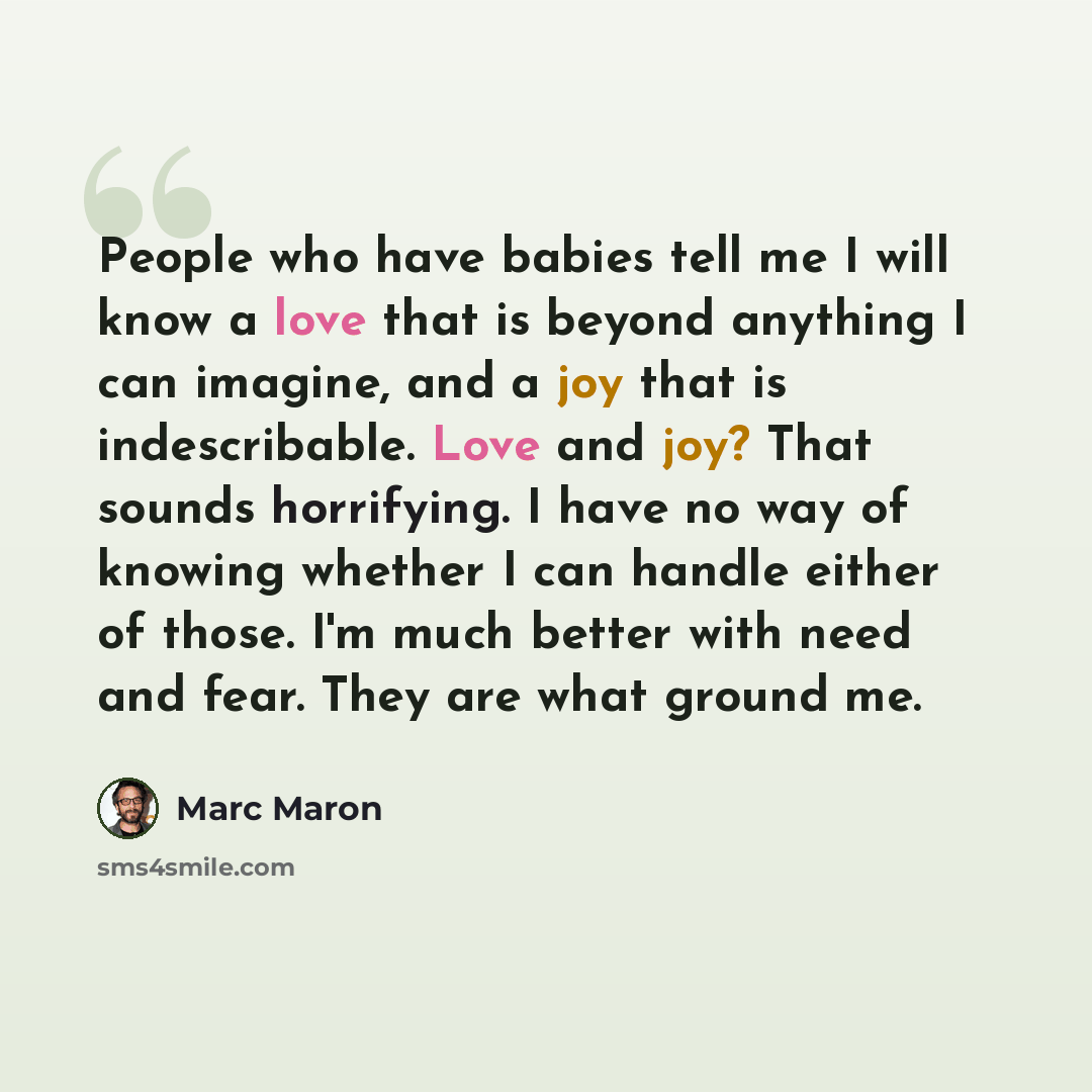 “People who have babies tell me I will know a love that is beyond anything I can imagine, and a joy that is indescribable. Love and joy? That sounds horrifying. I have no way of knowing whether I can handle either of those. I'm much better with need and fear. They are what ground me.” quote by Marc Maron