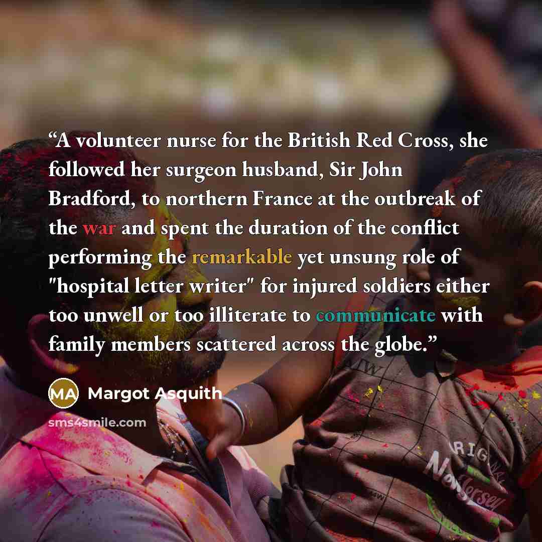 “A volunteer nurse for the British Red Cross, she followed her surgeon husband, Sir John Bradford, to northern France at the outbreak of the war and spent the duration of the conflict performing the remarkable yet unsung role of "hospital letter writer" for injured soldiers either too unwell or too…” quote by Margot Asquith