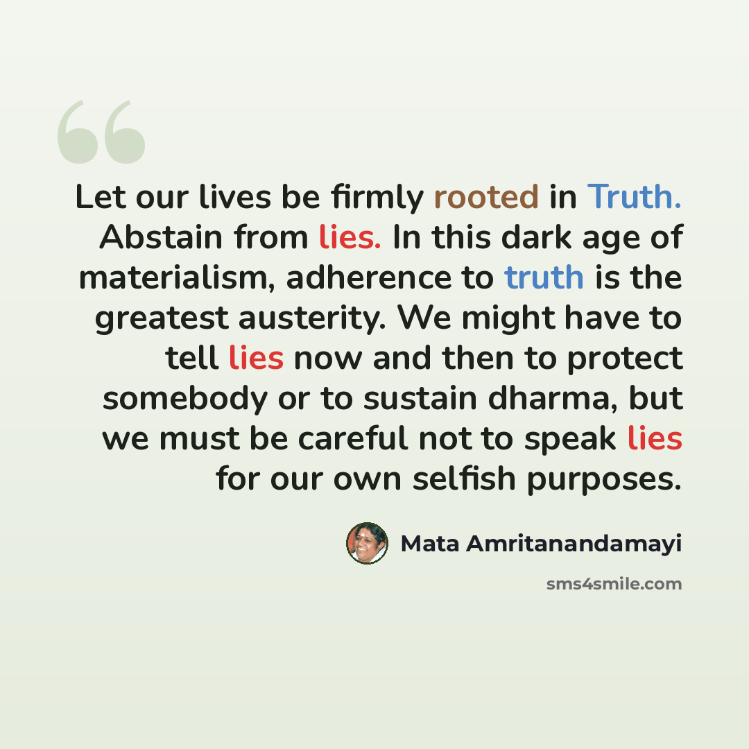 “Let our lives be firmly rooted in Truth. Abstain from lies. In this dark age of materialism, adherence to truth is the greatest austerity. We might have to tell lies now and then to protect somebody or to sustain dharma, but we must be careful not to speak lies for our own selfish purposes.” quote by Mata Amritanandamayi