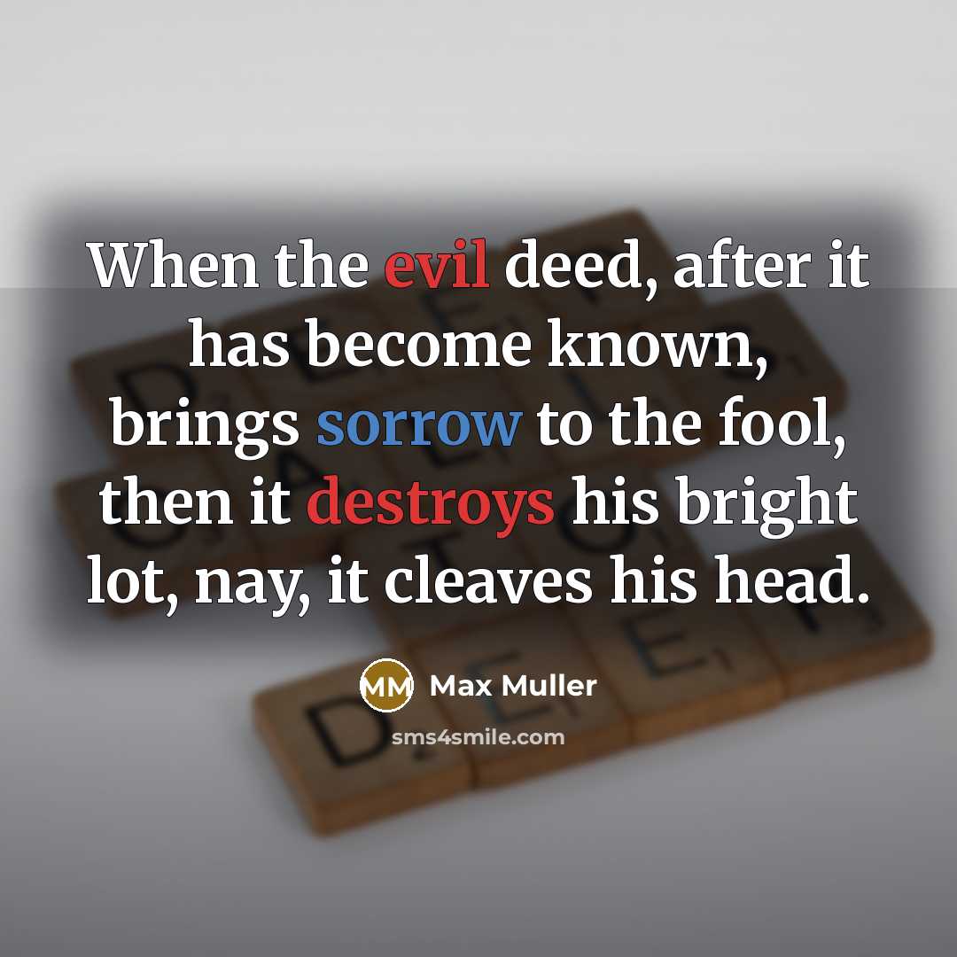 “When the evil deed, after it has become known, brings sorrow to the fool, then it destroys his bright lot, nay, it cleaves his head.” quote by Max Muller