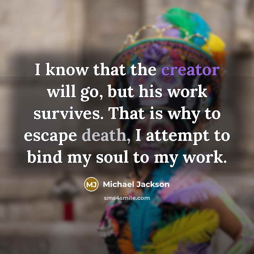 “I know that the creator will go, but his work survives. That is why to escape death, I attempt to bind my soul to my work.” quote by Michael Jackson