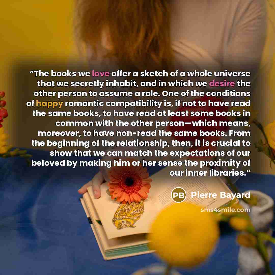“The books we love offer a sketch of a whole universe that we secretly inhabit, and in which we desire the other person to assume a role. One of the conditions of happy romantic compatibility is, if not to have read the same books, to have read at least some books in common with the other…” quote by Pierre Bayard