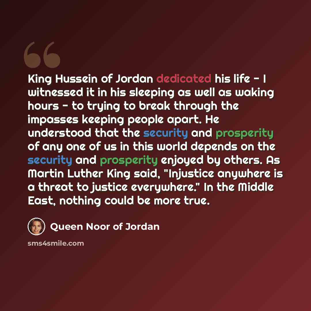 “King Hussein of Jordan dedicated his life - I witnessed it in his sleeping as well as waking hours - to trying to break through the impasses keeping people apart. He understood that the security and prosperity of any one of us in this world depends on the security and prosperity enjoyed by others…” quote by Queen Noor of Jordan