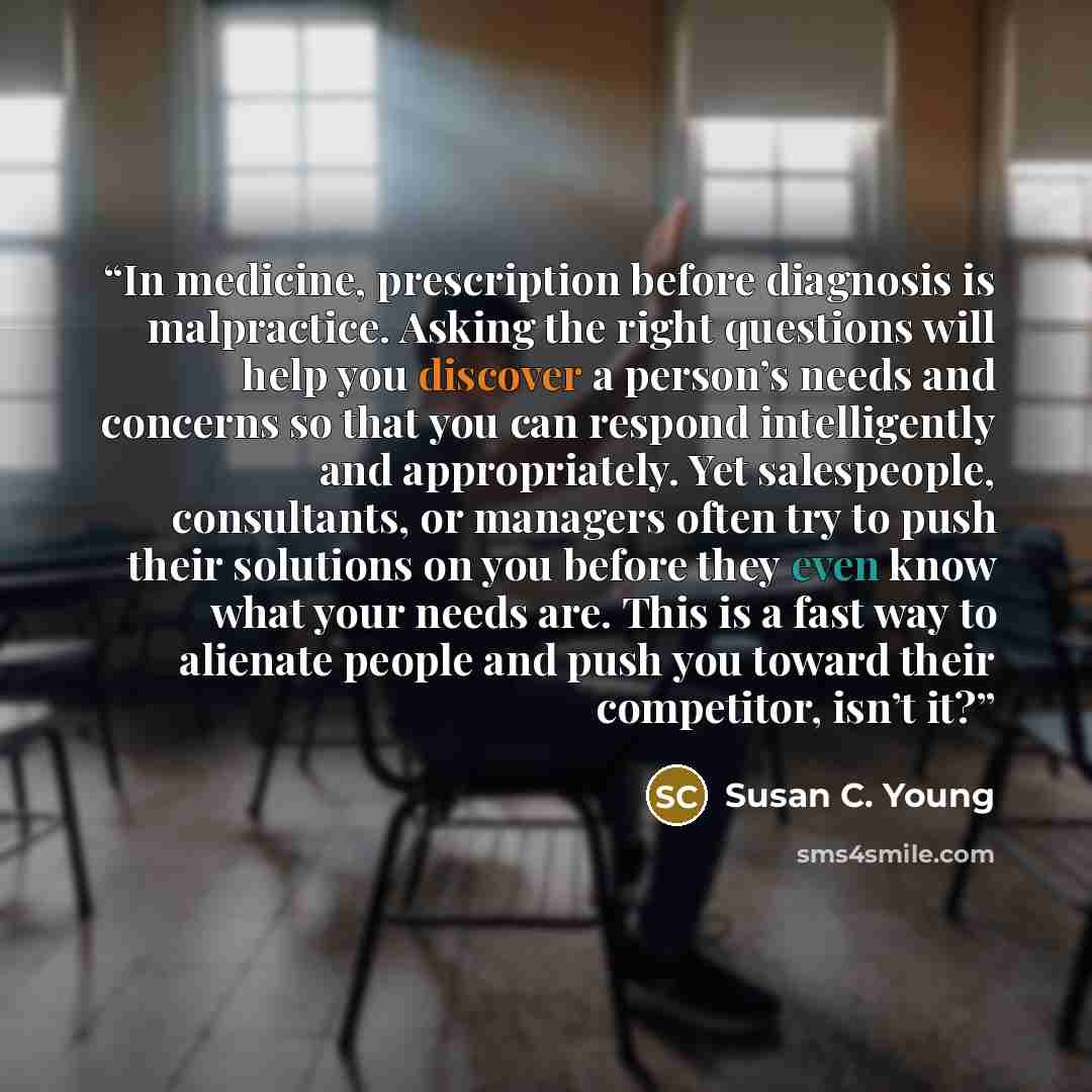 “In medicine, prescription before diagnosis is malpractice. Asking the right questions will help you discover a person’s needs and concerns so that you can respond intelligently and appropriately. Yet salespeople, consultants, or managers often try to push their solutions on you before they even…” quote by Susan C. Young