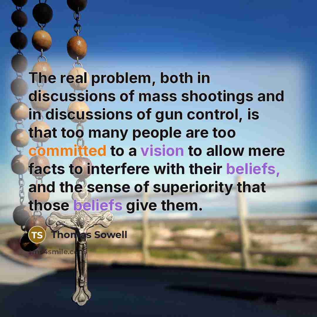 “The real problem, both in discussions of mass shootings and in discussions of gun control, is that too many people are too committed to a vision to allow mere facts to interfere with their beliefs, and the sense of superiority that those beliefs give them.” quote by Thomas Sowell