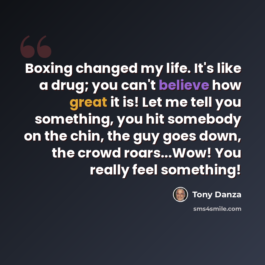 “Boxing changed my life. It's like a drug; you can't believe how great it is! Let me tell you something, you hit somebody on the chin, the guy goes down, the crowd roars...Wow! You really feel something!” quote by Tony Danza