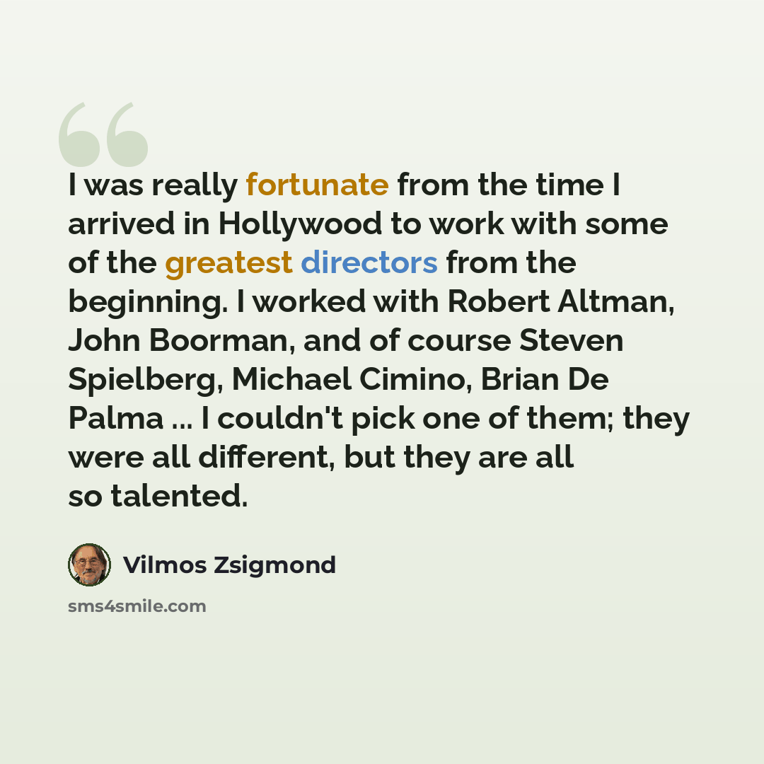 “I was really fortunate from the time I arrived in Hollywood to work with some of the greatest directors from the beginning. I worked with Robert Altman, John Boorman, and of course Steven Spielberg, Michael Cimino, Brian De Palma ... I couldn't pick one of them; they were all different, but they…” quote by Vilmos Zsigmond