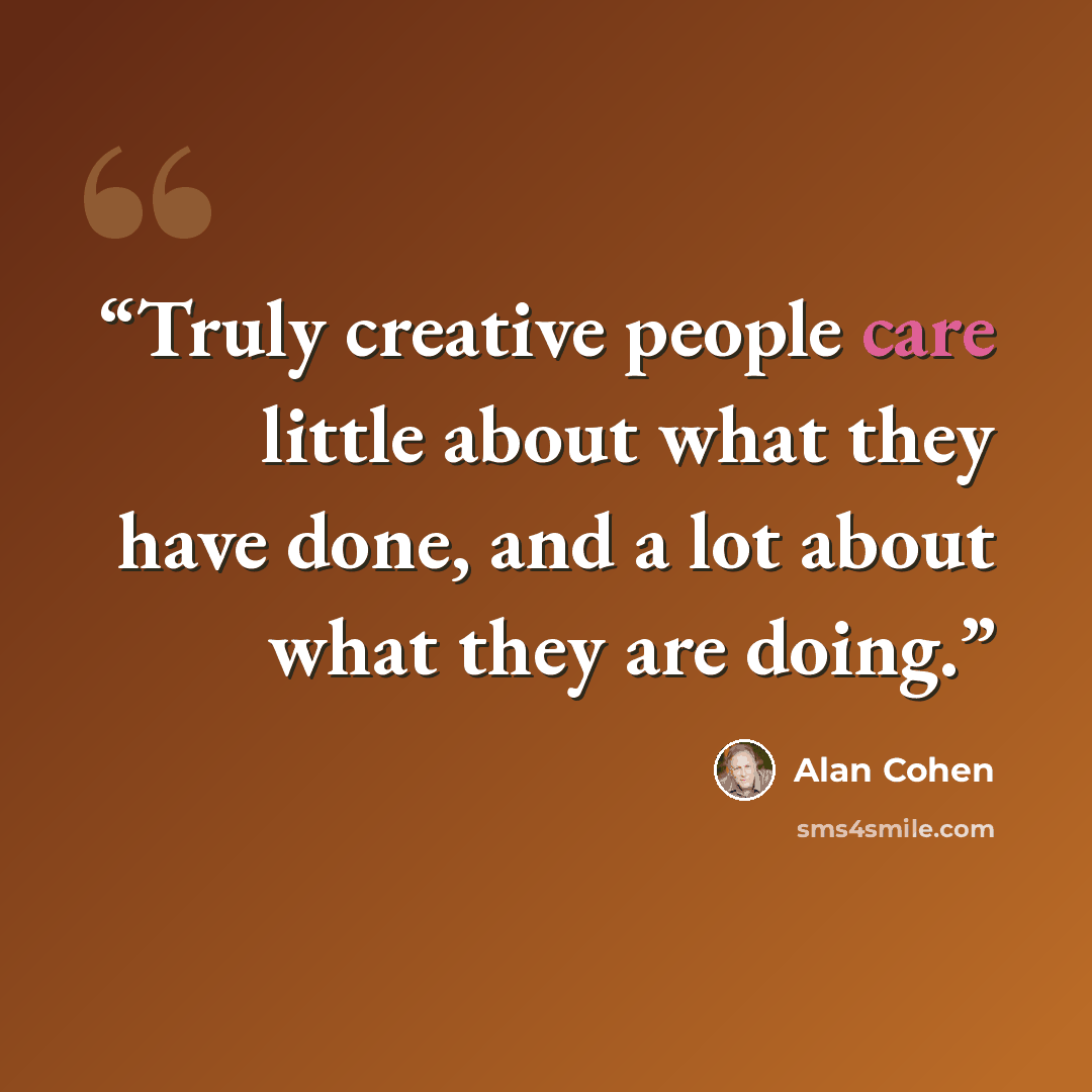 “Truly creative people care little about what they have done, and a lot about what they are doing.” quote by Alan Cohen