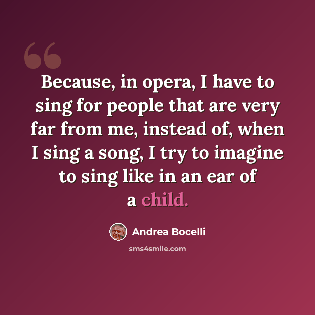 “Because, in opera, I have to sing for people that are very far from me, instead of, when I sing a song, I try to imagine to sing like in an ear of a child.” quote by Andrea Bocelli
