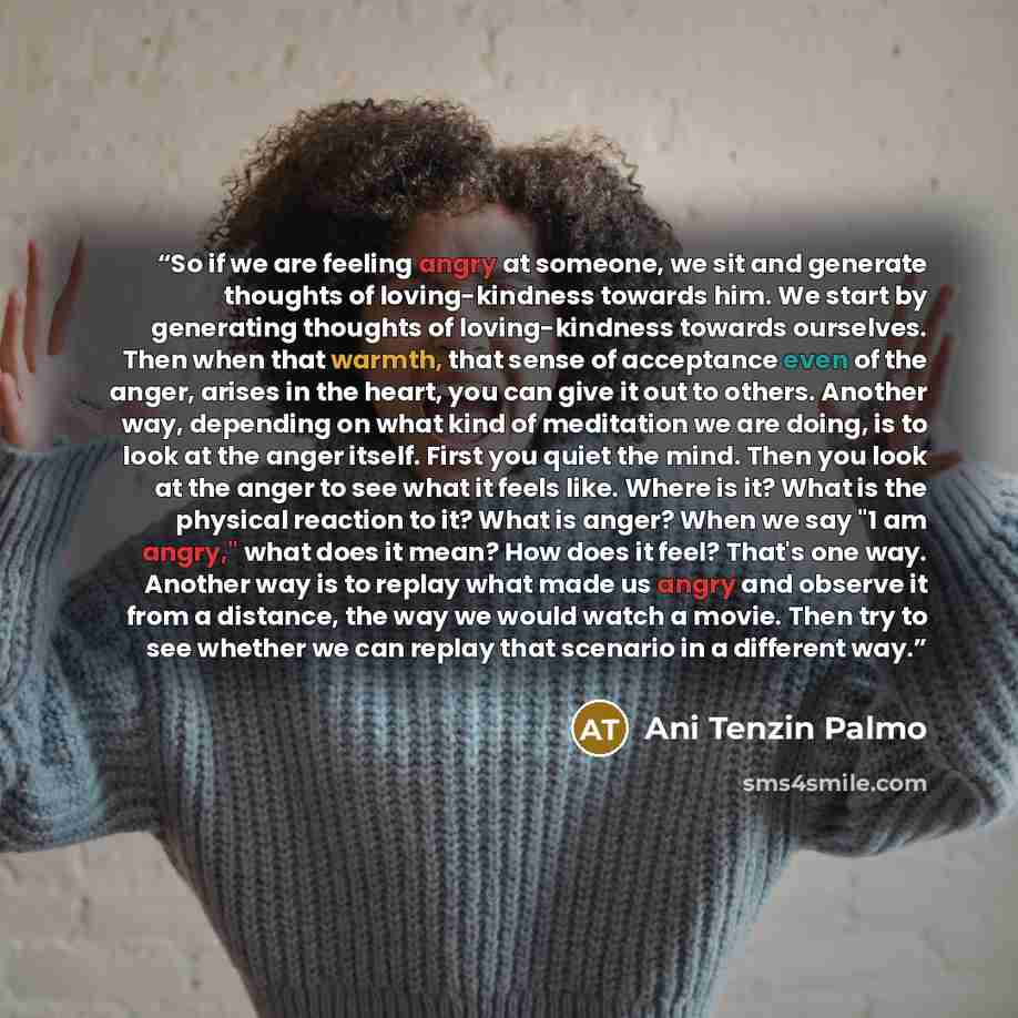 “So if we are feeling angry at someone, we sit and generate thoughts of loving-kindness towards him. We start by generating thoughts of loving-kindness towards ourselves. Then when that warmth, that sense of acceptance even of the anger, arises in the heart, you can give it out to others. Another…” quote by Ani Tenzin Palmo