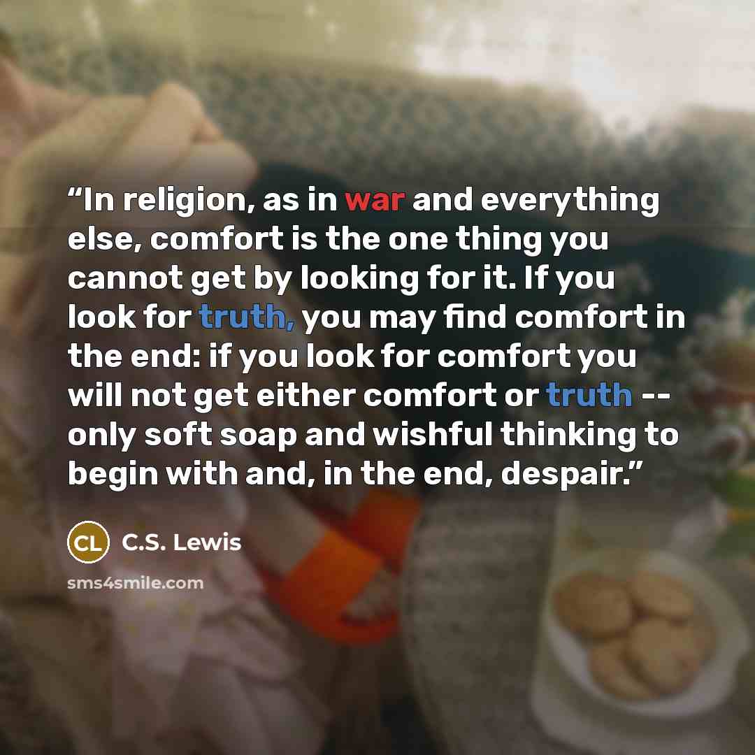 “In religion, as in war and everything else, comfort is the one thing you cannot get by looking for it. If you look for truth, you may find comfort in the end: if you look for comfort you will not get either comfort or truth -- only soft soap and wishful thinking to begin with and, in the end…” quote by C.S. Lewis