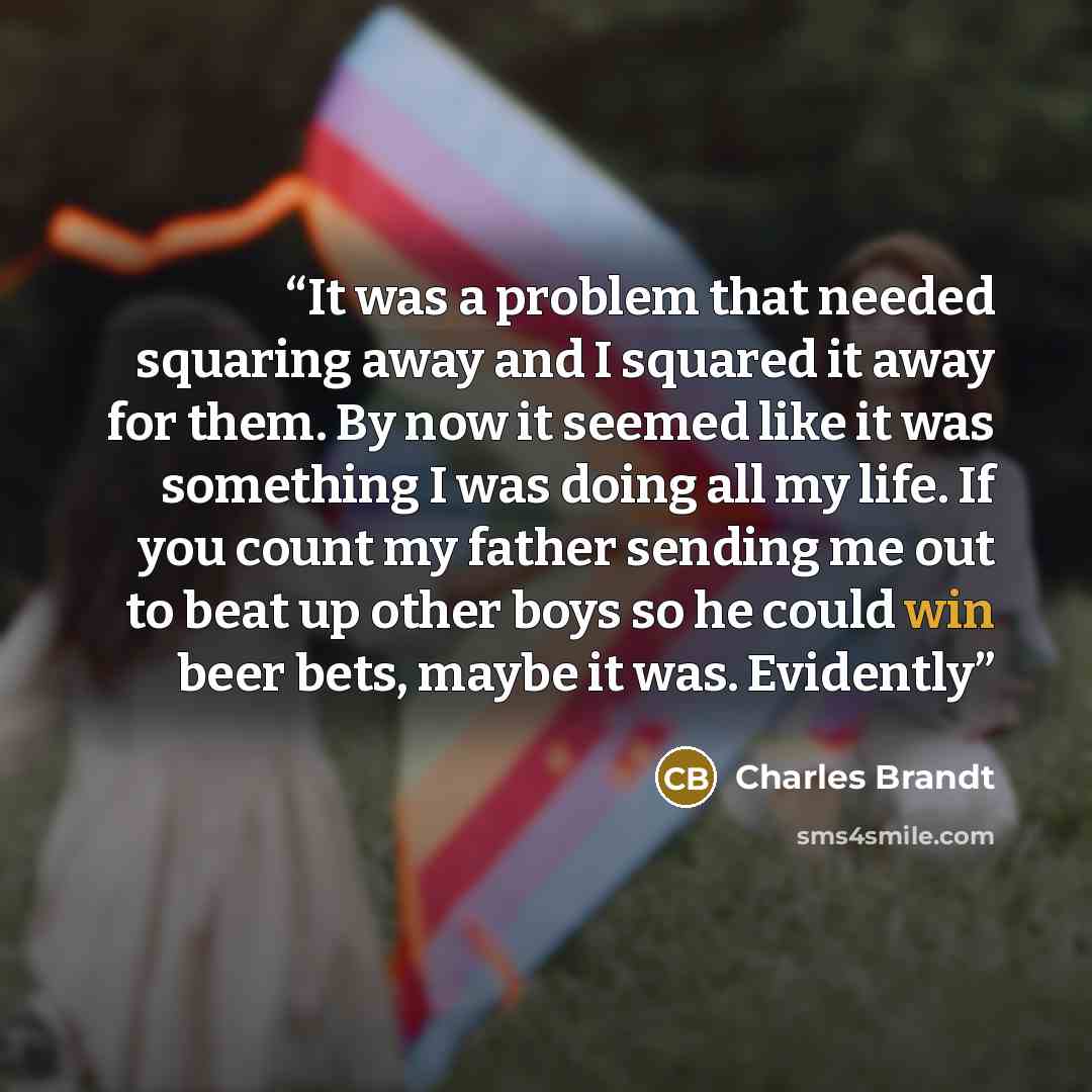 “It was a problem that needed squaring away and I squared it away for them. By now it seemed like it was something I was doing all my life. If you count my father sending me out to beat up other boys so he could win beer bets, maybe it was. Evidently” quote by Charles Brandt