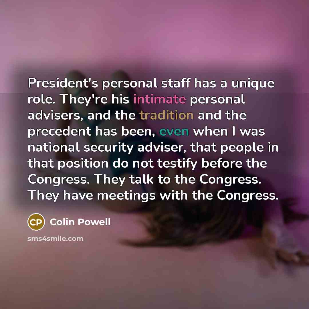 “President's personal staff has a unique role. They're his intimate personal advisers, and the tradition and the precedent has been, even when I was national security adviser, that people in that position do not testify before the Congress. They talk to the Congress. They have meetings with the…” quote by Colin Powell