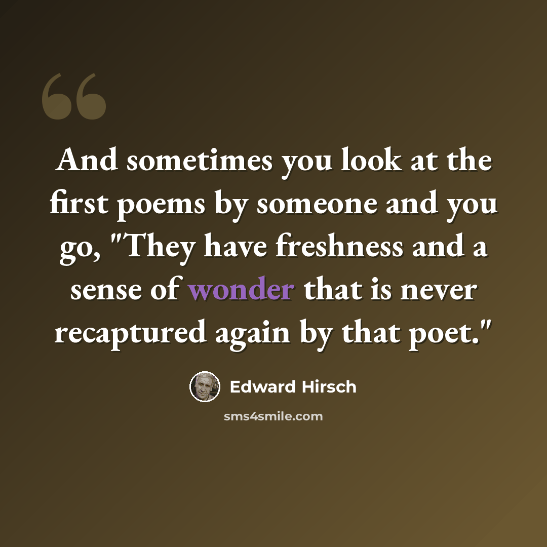 “And sometimes you look at the first poems by someone and you go, "They have freshness and a sense of wonder that is never recaptured again by that poet."” quote by Edward Hirsch