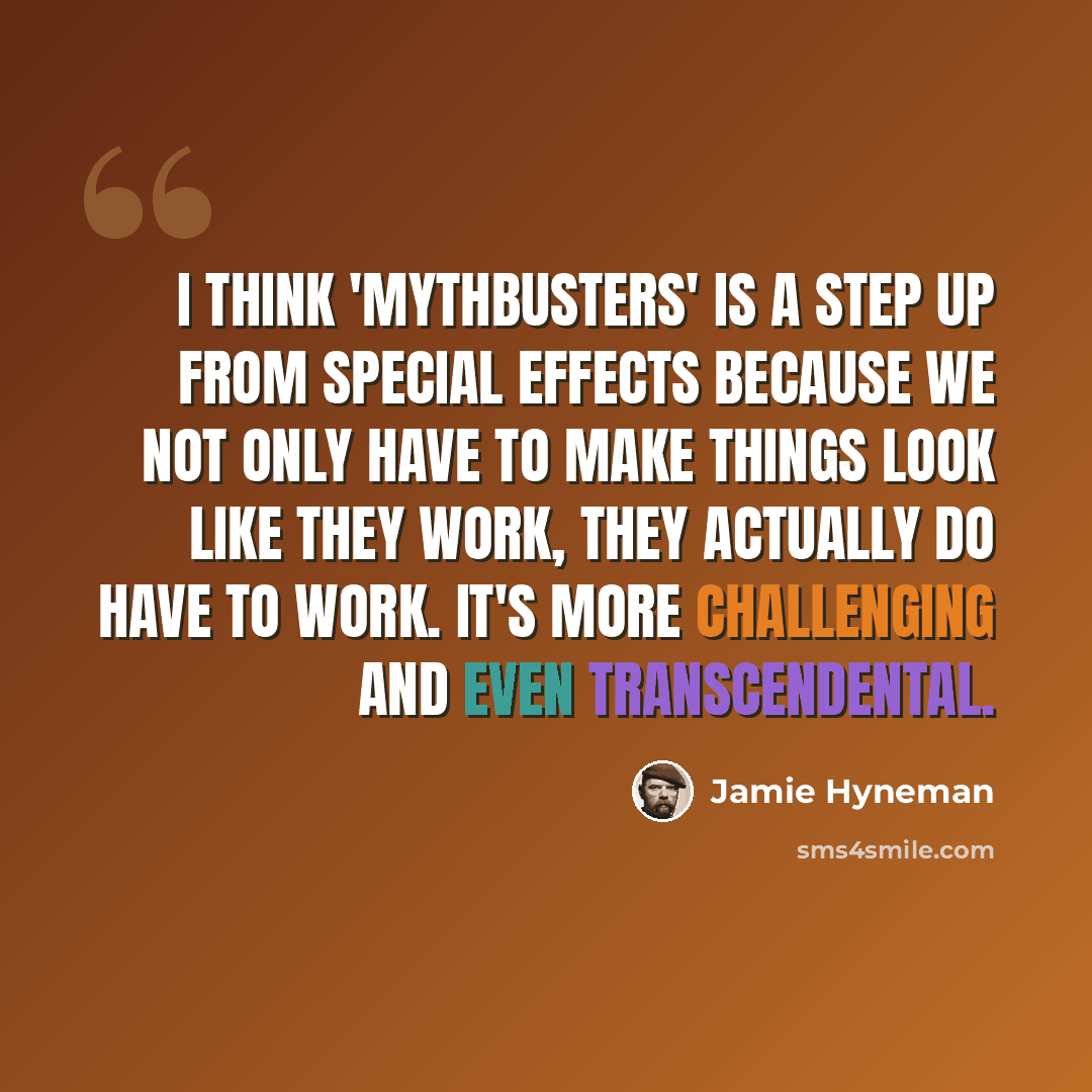 “I think 'MythBusters' is a step up from special effects because we not only have to make things look like they work, they actually do have to work. It's more challenging and even transcendental.” quote by Jamie Hyneman